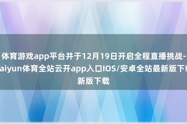 体育游戏app平台并于12月19日开启全程直播挑战-kaiyun体育全站云开app入口IOS/安卓全站最新版下载