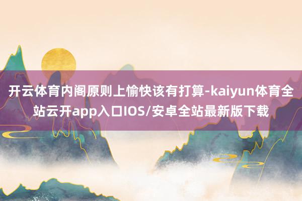 开云体育内阁原则上愉快该有打算-kaiyun体育全站云开app入口IOS/安卓全站最新版下载