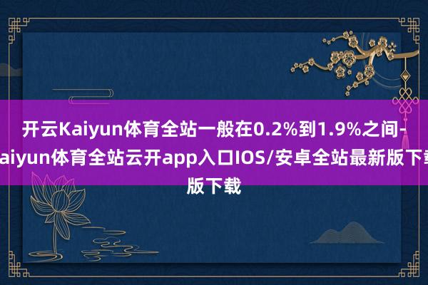 开云Kaiyun体育全站一般在0.2%到1.9%之间-kaiyun体育全站云开app入口IOS/安卓全站最新版下载