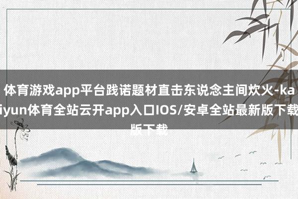 体育游戏app平台践诺题材直击东说念主间炊火-kaiyun体育全站云开app入口IOS/安卓全站最新版下载