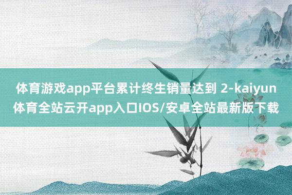 体育游戏app平台累计终生销量达到 2-kaiyun体育全站云开app入口IOS/安卓全站最新版下载
