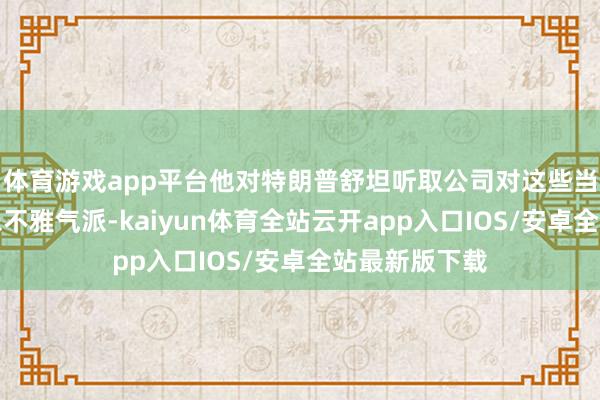 体育游戏app平台他对特朗普舒坦听取公司对这些当作的主见持乐不雅气派-kaiyun体育全站云开app入口IOS/安卓全站最新版下载