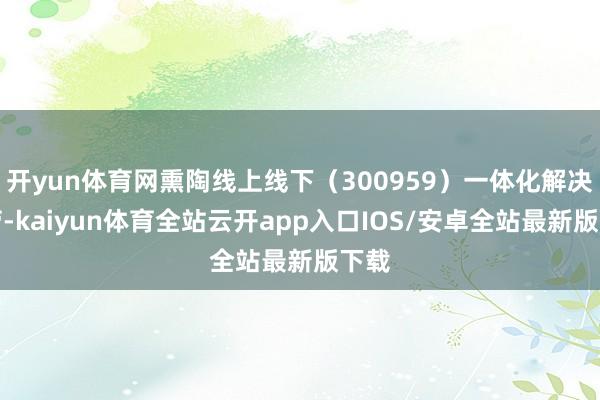 开yun体育网熏陶线上线下(300959)一体化解决效劳-kaiyun体育全站云开app入口IOS/安卓全站最新版下载