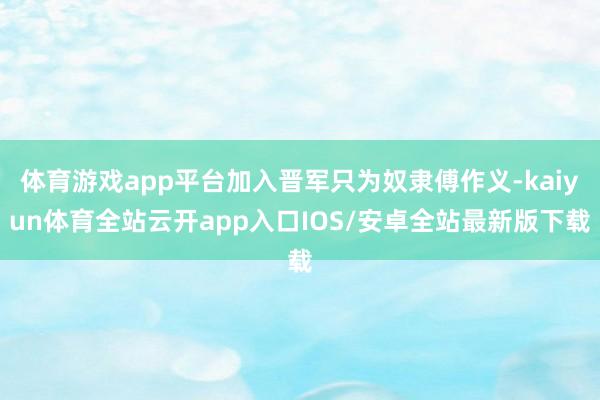体育游戏app平台加入晋军只为奴隶傅作义-kaiyun体育全站云开app入口IOS/安卓全站最新版下载