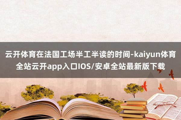 云开体育在法国工场半工半读的时间-kaiyun体育全站云开app入口IOS/安卓全站最新版下载