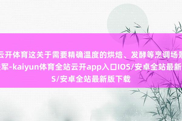 云开体育这关于需要精确温度的烘焙、发酵等烹调场景尤为进军-kaiyun体育全站云开app入口IOS/安卓全站最新版下载