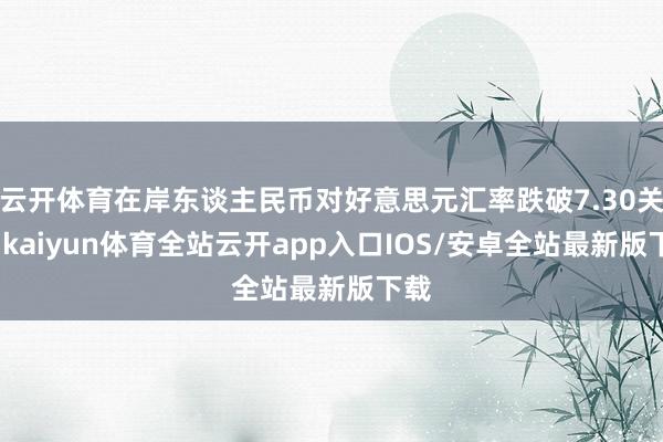 云开体育在岸东谈主民币对好意思元汇率跌破7.30关隘-kaiyun体育全站云开app入口IOS/安卓全站最新版下载
