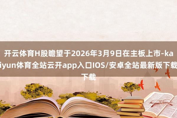 开云体育H股瞻望于2026年3月9日在主板上市-kaiyun体育全站云开app入口IOS/安卓全站最新版下载