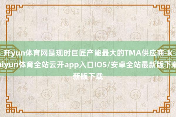 开yun体育网是现时巨匠产能最大的TMA供应商-kaiyun体育全站云开app入口IOS/安卓全站最新版下载