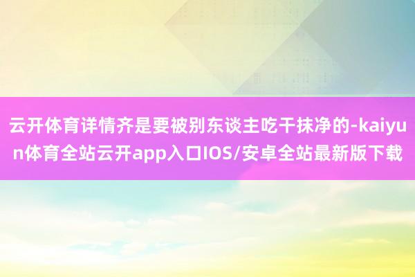 云开体育详情齐是要被别东谈主吃干抹净的-kaiyun体育全站云开app入口IOS/安卓全站最新版下载