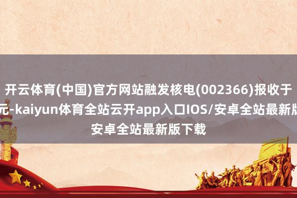 开云体育(中国)官方网站融发核电(002366)报收于4.22元-kaiyun体育全站云开app入口IOS/安卓全站最新版下载