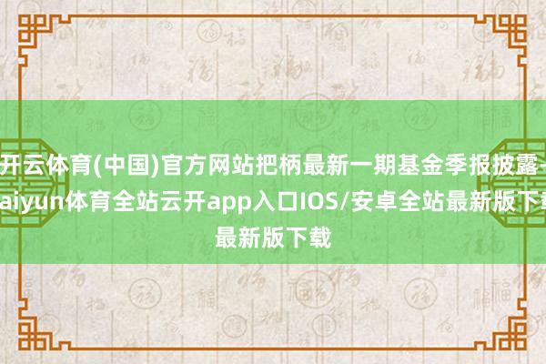 开云体育(中国)官方网站把柄最新一期基金季报披露-kaiyun体育全站云开app入口IOS/安卓全站最新版下载