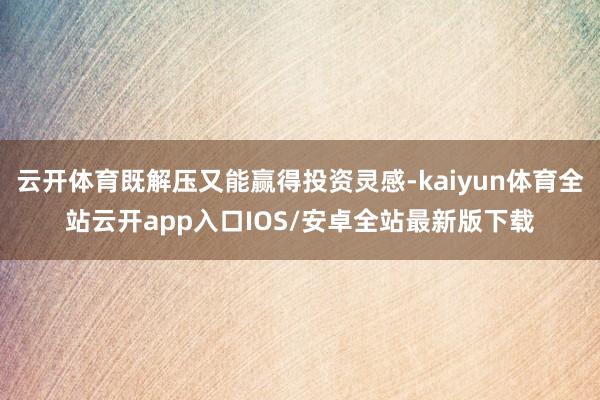 云开体育既解压又能赢得投资灵感-kaiyun体育全站云开app入口IOS/安卓全站最新版下载