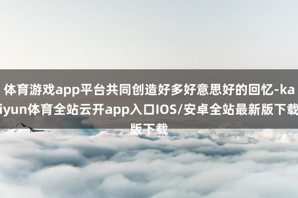 体育游戏app平台共同创造好多好意思好的回忆-kaiyun体育全站云开app入口IOS/安卓全站最新版下载