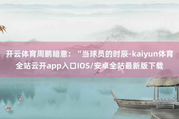 开云体育周鹏暗意:“当球员的时辰-kaiyun体育全站云开app入口IOS/安卓全站最新版下载