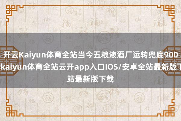 开云Kaiyun体育全站当今五粮液酒厂运转兜底900元-kaiyun体育全站云开app入口IOS/安卓全站最新版下载