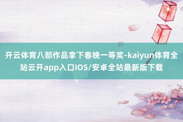 开云体育八部作品拿下春晚一等奖-kaiyun体育全站云开app入口IOS/安卓全站最新版下载