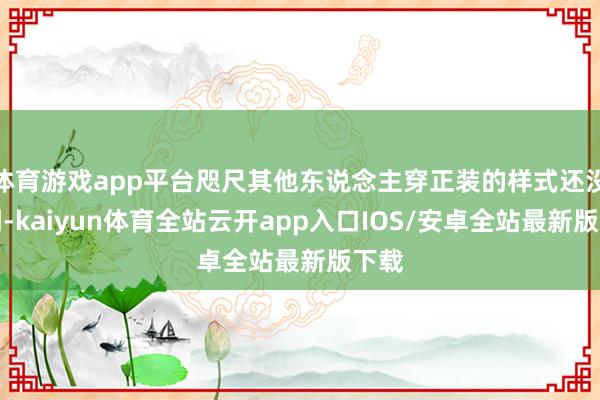 体育游戏app平台咫尺其他东说念主穿正装的样式还没看到-kaiyun体育全站云开app入口IOS/安卓全站最新版下载