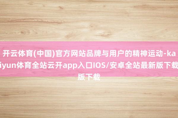 开云体育(中国)官方网站品牌与用户的精神运动-kaiyun体育全站云开app入口IOS/安卓全站最新版下载