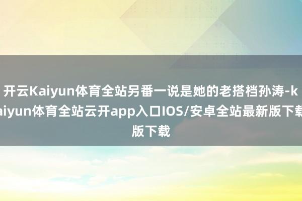 开云Kaiyun体育全站另番一说是她的老搭档孙涛-kaiyun体育全站云开app入口IOS/安卓全站最新版下载