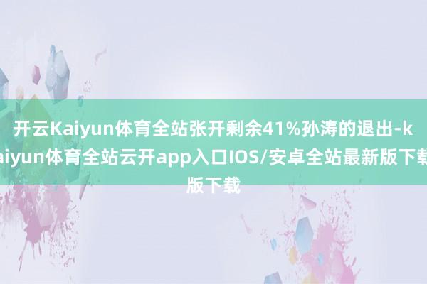 开云Kaiyun体育全站张开剩余41%孙涛的退出-kaiyun体育全站云开app入口IOS/安卓全站最新版下载