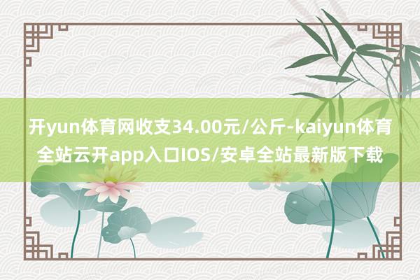 开yun体育网收支34.00元/公斤-kaiyun体育全站云开app入口IOS/安卓全站最新版下载
