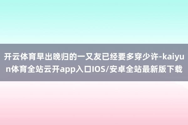 开云体育早出晚归的一又友已经要多穿少许-kaiyun体育全站云开app入口IOS/安卓全站最新版下载