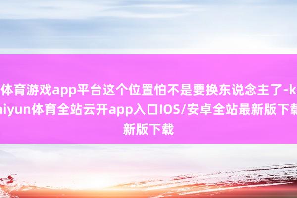 体育游戏app平台这个位置怕不是要换东说念主了-kaiyun体育全站云开app入口IOS/安卓全站最新版下载
