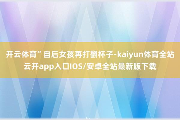 开云体育”自后女孩再打翻杯子-kaiyun体育全站云开app入口IOS/安卓全站最新版下载