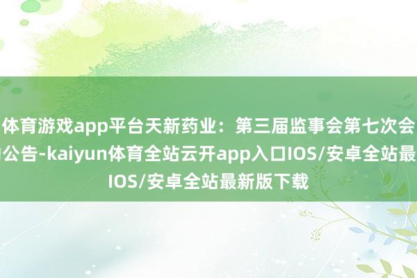 体育游戏app平台天新药业:第三届监事会第七次会议有策动公告-kaiyun体育全站云开app入口IOS/安卓全站最新版下载