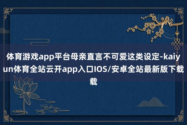 体育游戏app平台母亲直言不可爱这类设定-kaiyun体育全站云开app入口IOS/安卓全站最新版下载