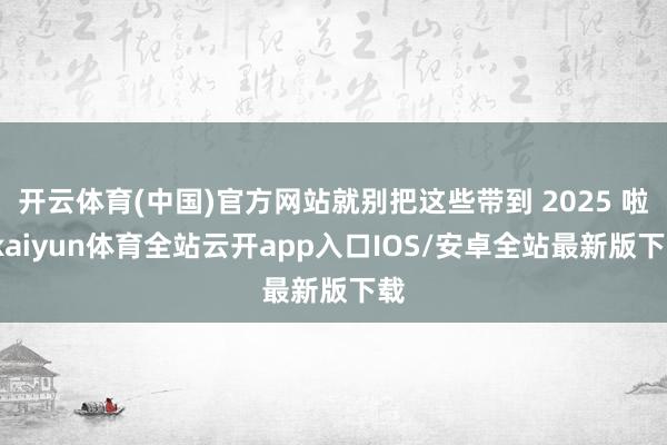 开云体育(中国)官方网站就别把这些带到 2025 啦-kaiyun体育全站云开app入口IOS/安卓全站最新版下载