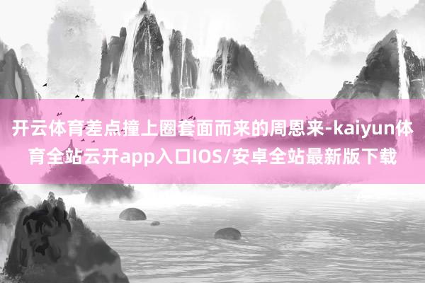 开云体育差点撞上圈套面而来的周恩来-kaiyun体育全站云开app入口IOS/安卓全站最新版下载