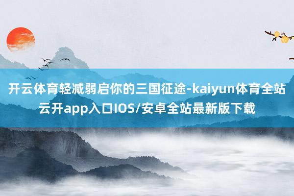 开云体育轻减弱启你的三国征途-kaiyun体育全站云开app入口IOS/安卓全站最新版下载