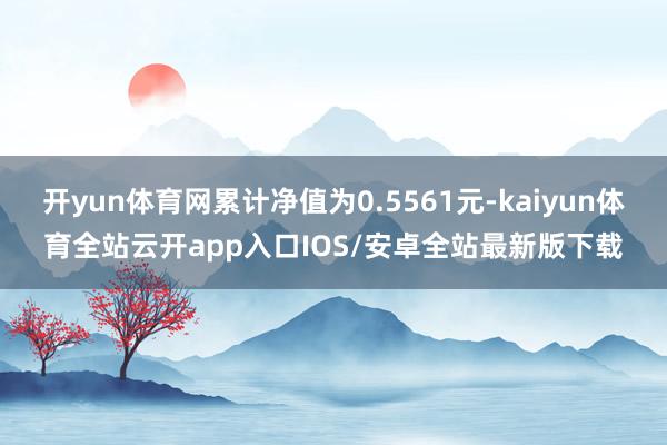 开yun体育网累计净值为0.5561元-kaiyun体育全站云开app入口IOS/安卓全站最新版下载