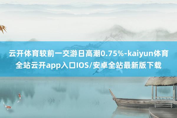 云开体育较前一交游日高潮0.75%-kaiyun体育全站云开app入口IOS/安卓全站最新版下载