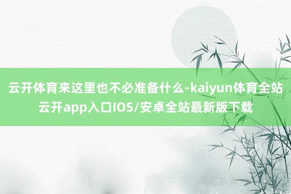 云开体育来这里也不必准备什么-kaiyun体育全站云开app入口IOS/安卓全站最新版下载