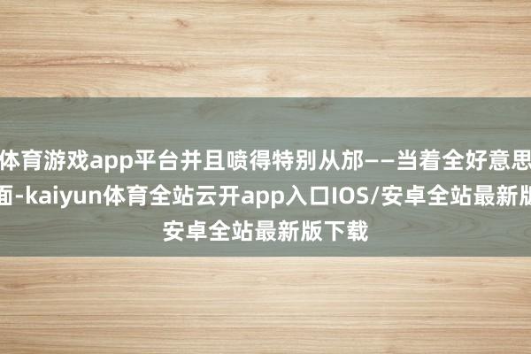体育游戏app平台并且喷得特别从邡——当着全好意思国的面-kaiyun体育全站云开app入口IOS/安卓全站最新版下载
