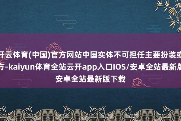 开云体育(中国)官方网站中国实体不可担任主要扮装或分包方-kaiyun体育全站云开app入口IOS/安卓全站最新版下载