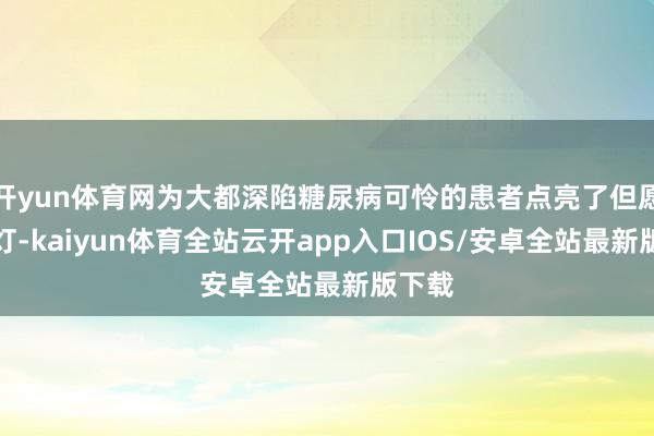 开yun体育网为大都深陷糖尿病可怜的患者点亮了但愿的明灯-kaiyun体育全站云开app入口IOS/安卓全站最新版下载