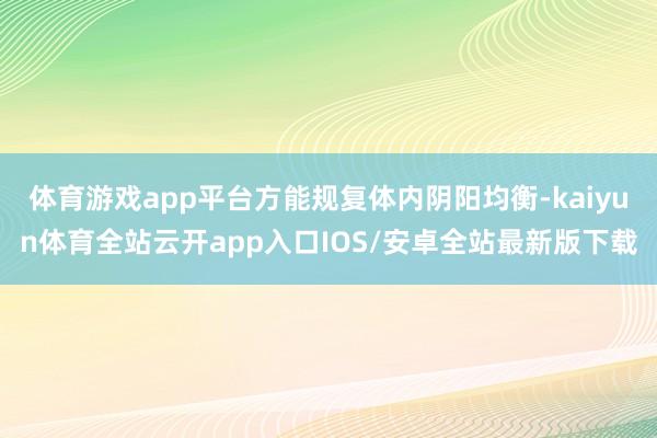 体育游戏app平台方能规复体内阴阳均衡-kaiyun体育全站云开app入口IOS/安卓全站最新版下载