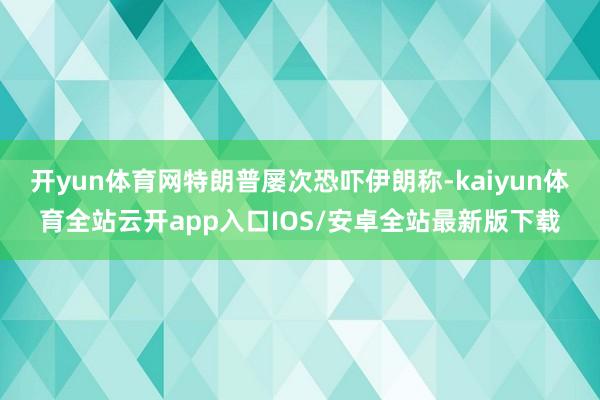 开yun体育网特朗普屡次恐吓伊朗称-kaiyun体育全站云开app入口IOS/安卓全站最新版下载
