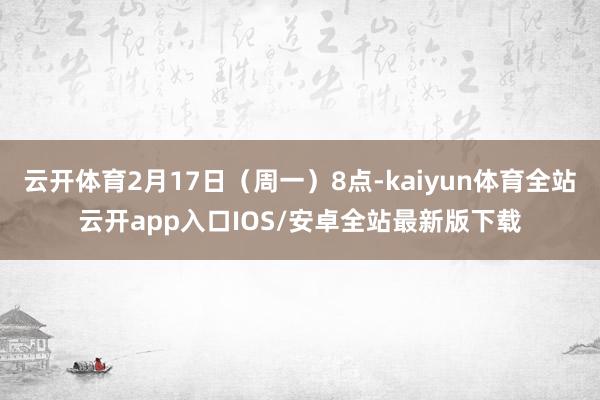 云开体育2月17日（周一）8点-kaiyun体育全站云开app入口IOS/安卓全站最新版下载