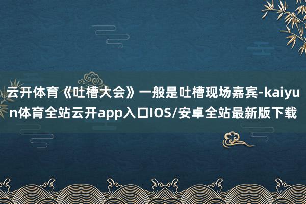 云开体育《吐槽大会》一般是吐槽现场嘉宾-kaiyun体育全站云开app入口IOS/安卓全站最新版下载