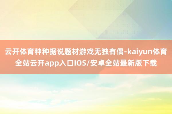 云开体育种种据说题材游戏无独有偶-kaiyun体育全站云开app入口IOS/安卓全站最新版下载