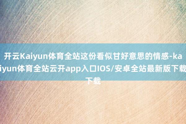 开云Kaiyun体育全站这份看似甘好意思的情感-kaiyun体育全站云开app入口IOS/安卓全站最新版下载