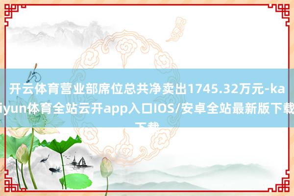 开云体育营业部席位总共净卖出1745.32万元-kaiyun体育全站云开app入口IOS/安卓全站最新版下载