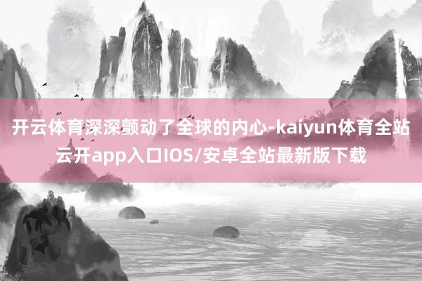 开云体育深深颤动了全球的内心-kaiyun体育全站云开app入口IOS/安卓全站最新版下载