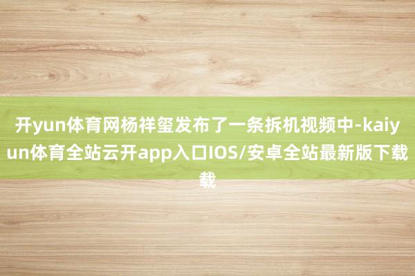 开yun体育网杨祥玺发布了一条拆机视频中-kaiyun体育全站云开app入口IOS/安卓全站最新版下载