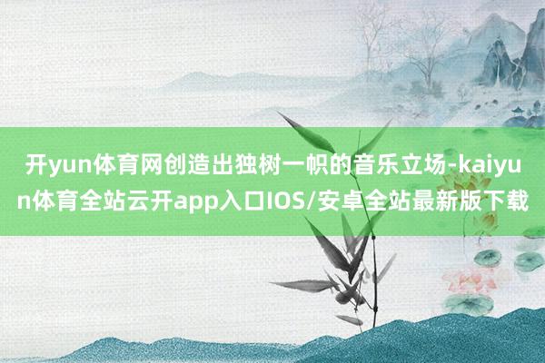 开yun体育网创造出独树一帜的音乐立场-kaiyun体育全站云开app入口IOS/安卓全站最新版下载